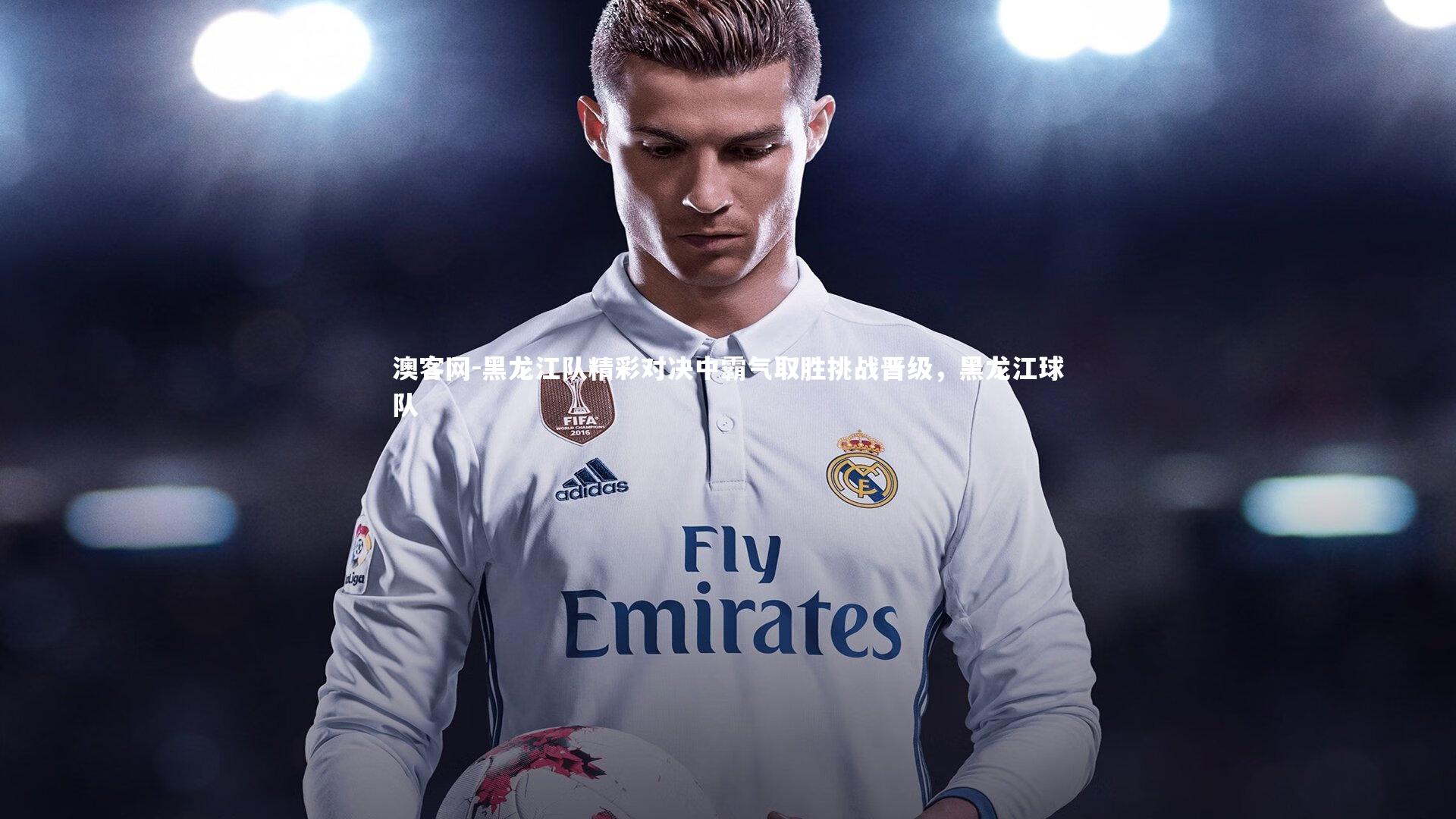 澳客网-黑龙江队精彩对决中霸气取胜挑战晋级，黑龙江球队