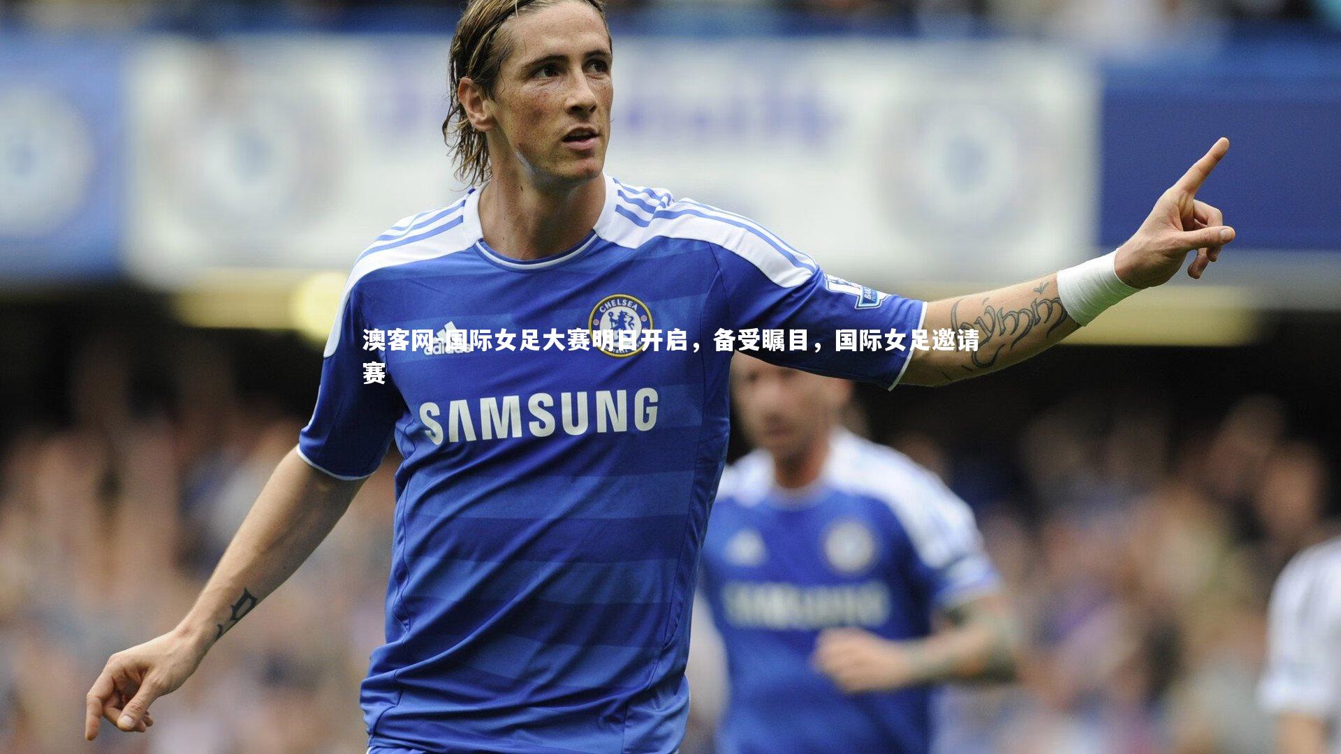 澳客网-国际女足大赛明日开启，备受瞩目，国际女足邀请赛