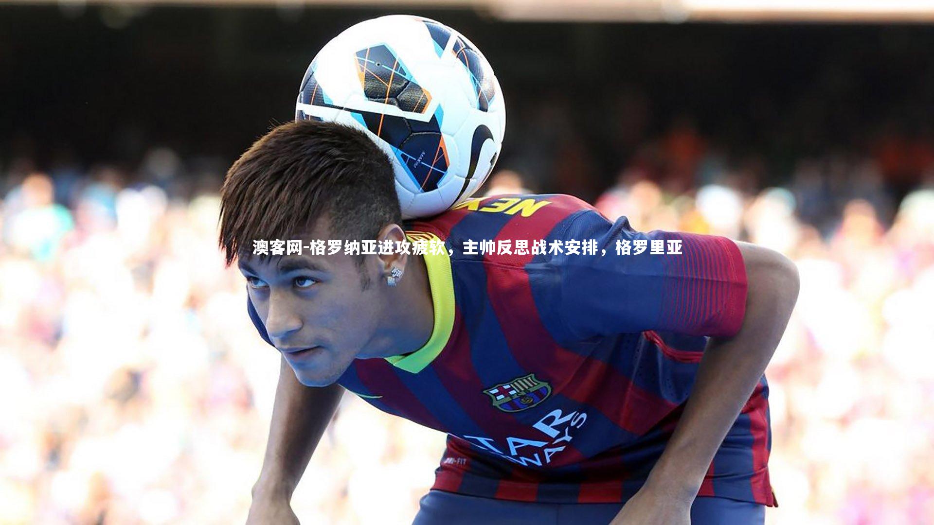 格罗纳亚进攻疲软，主帅反思战术安排，格罗里亚