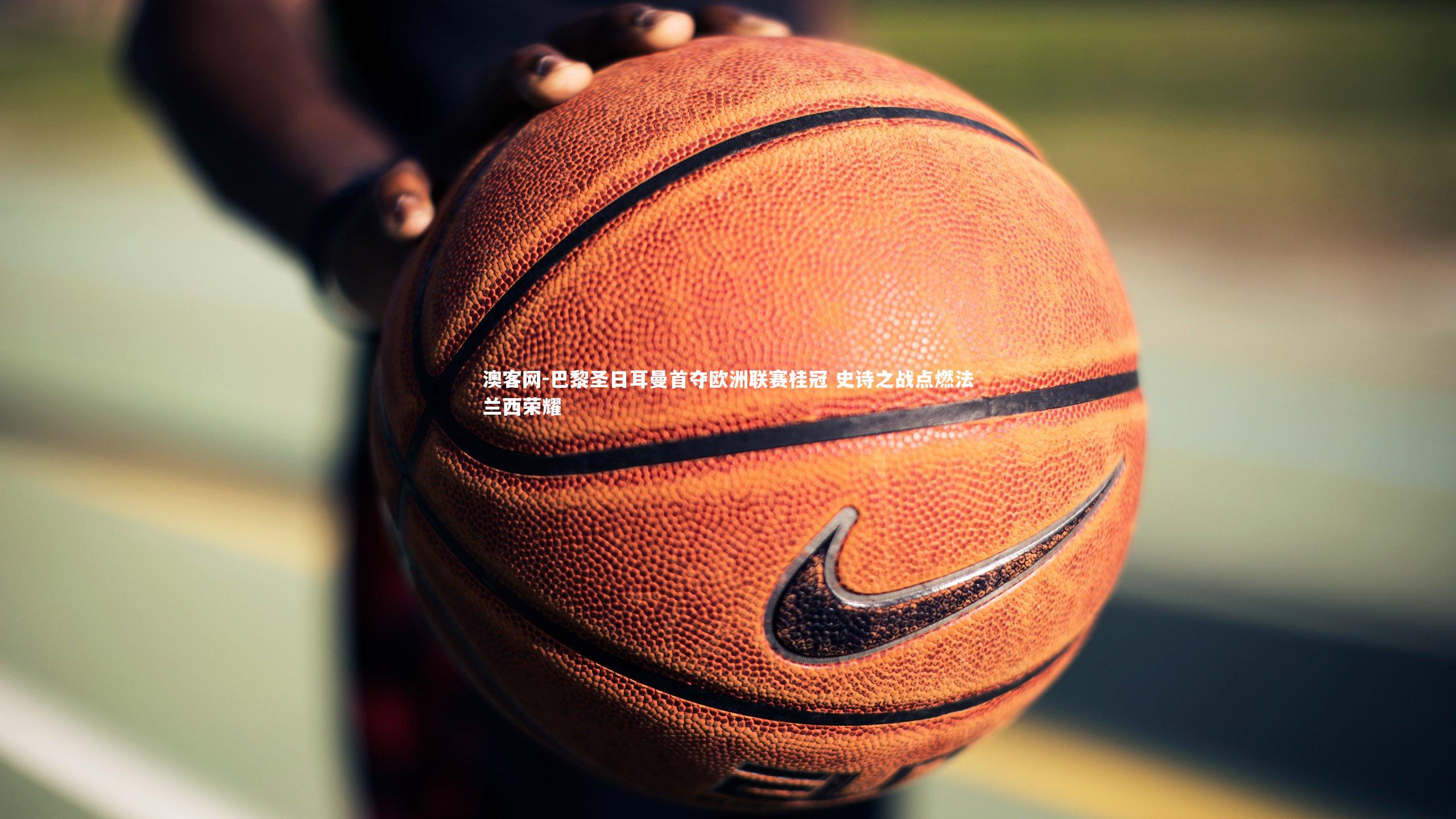 巴黎圣日耳曼首夺欧洲联赛桂冠 史诗之战点燃法兰西荣耀